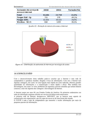 INTERNET FUNDAMENTOS DE TELECOMUNICAÇÕES
21/23
14.CONCLUSÃO
Com o desenvolvimento deste trabalho pode-se concluir que a Internet é uma rede de
computadores à grandeza mundial, dirigida à troca de informações. Com isto a Internet tem
algumas vantagens, tais como: ter uma ligação mais rápida em custo reduzido, obtemos grandes
quantidades de informações e a comunicação é muito rápida e eficaz. Mas também tem
desvantagens, tais como: os vírus; problemas de segurança; pessoas estranhas que tentam falarem
connosco; estas são algumas das vantagens e desvantagens da Internet.
A Internet surgiu nos anos 60, nos Estados Unidos da América. Os primeiros andamentos em
redes de informação surgiram referido aos serviços de defesa norte-americanos.
A primeira rede da Internet, designava-se ARPANET, que se baseava num suporte de
comunicação sem organizações, que era capaz de mover-se de uma forma não situada.
O TCP/IP é toda a rede de computadores que transmite e recebe informações por meio de
pequenos pacotes de informações.
 