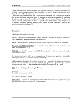 INTERNET FUNDAMENTOS DE TELECOMUNICAÇÕES
22/23
Os serviços de pesquisa são o Word Wide Web; o correio electrónico – e-mail; a transferência de
ficheiros e a conversação interactiva. Os fornecedores da internet são a ADSL; Zon TV cabo;
Sapo; Optimus; TMN; Vodafone e Meo.
Os motores de busca apareceram após o aparecimento da Internet, com o objectivo de produzir
um serviço muitíssimo importante. Com as pesquisas de informações na rede, os resultados
deveriam ser apresentados de uma forma clara. Mas também com o objectivo de fazer este
serviço de uma forma rápida e eficaz. A partir deste aparecimento, várias empresas se
expandiram, entre estas empresas destacaram-se o Google; o Yahoo, o Lycos e a Amazon.com,
com o seu mecanismo de busca A9.
Gramatica:
URSS-união das repúblicas soviéticas
ARPANET-Advanced Research Projects Agency Network - Pesquisas de projectos agências de
redes avançados. (Pode ser considerada mãe da internet).
ARPA- Advanced Research and Projects Agency-Agencia de pesquisa em projectos avançados .
MILNET – MILITARY NETWORK (cuidava das informações militares dos estados da América o
nome mudou para NIPRNET)
NIPRNET-non- classified internet protocol (IP) Router network - usado para trocar informações
sensível entre usuários
O backbone da internet refere-se ás principais rotas de dados entre grandes e interligados
estrategicamente redes e roteadores de núcleo na Internet.
LTE (Long Term Evolution - Evolução de Longo Prazo) é um padrão de redes de comunicação
móveis que se encontra em fase de adaptação por parte dos operadores que utilizam
tecnologias GSM como 3G/W-CDMA e HSPA e também pelos operadores de CDMA.
GSM: Sistema Global para Comunicações Móveis.
TRENDNET –
Possibilita maior conexão a Wi-Fi.
DS2 – serviço de defesa e suporte.
HOMEPLUG - é o nome da família para vários Power Line Communications especificações que
suportam a rede sobre a fiação eléctrica da casa existente.
 