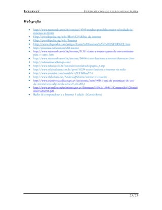 INTERNET FUNDAMENTOS DE TELECOMUNICAÇÕES
23/23
Web grafia
 http://www.tecmundo.com.br/conexao/4395-trendnet-possibilita-maior-velocidade-de-
conexao-wi-fi.htm
 Http://pt.wikipedia.org/wiki/Hist%C3%B3ria_da_internet
 Http://pt.wikipedia.org/wiki/Internet
 Http://www.efagundes.com/artigos/Como%20funciona%20a%20INTERNET. htm
 http://pt.kioskea.net/contents/268-internet
 http://www.tecmundo.com.br/internet/31311-como-a-internet-passa-de-um-continente
para-o-outro-.htm
 http://www.tecmundo.com.br/internet/34066-como-funciona-a-internet-ilustracao-.htm
 http://submarinecablemap.com/
 http://www.teleco.com.br/tutoriais/tutorialcsub/pagina_4.asp
 http://www.oficinadanet.com.br/post/10234-como-funciona-a-internet-via-radio
 http://www.youtube.com/watch?v=ZUFIkRnuY74
 http://www.slideshare.net/AndressaJSilveira/internet-via-satelite
 http://www.expressodasilhas.sapo.cv/economia/item/40161-taxa-de-penetracao-do-uso-
da- internet-em-cabo-verde-sobe-27-em-2012
 http://www.portaldoconhecimento.gov.cv/bitstream/10961/1984/1/Compendio%20estati
stico%202011.pdf
 Redes de computadores e a Internet 5 edição (Kurose Rose)
 