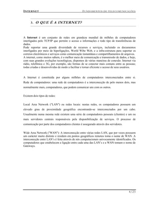 INTERNET FUNDAMENTOS DE TELECOMUNICAÇÕES
4/23
3. O QUE É A INTERNET?
A Internet é um conjunto de redes em grandeza mundial de milhões de computadores
interligados pelo TCP/IP que permite o acesso a informações e todo tipo de transferências de
dados.
Pode suportar uma grande diversidade de recursos e serviços, incluindo os documentos
interligados por meio de hiperligações, World Wibe Web, e a infra-estrutura para suportar os
correios electrónicos e serviços como comunicação instantânea e compartilhamentos de arquivos.
A internet, como muitos sabem, é o melhor meio de comunicação e transmissão de dados, e hoje,
com suas grandes evoluções tecnológicas, dispomos de várias maneiras de conexão. Internet via
rádio, telefônica e 3G, por exemplo, são formas de se conectar mais comuns entre as pessoas;
todas criadas e desenvolvidas de modo a facilitar e tornar eficiente o acesso de seus usuários.
A Internet é constituída por alguns milhões de computadores interconectados entre si.
Rede de computadores: uma rede de computadores é a interconecção de pelo menos dois, mas
normalmente mais, computadores, que podem comunicar uns com os outros.
Existem dois tipos de redes:
Local Area Network ("LAN") ou redes locais: nestas redes, os computadores possuem um
elevado grau de proximidade geográfica encontrando-se interconectados por um cabo.
Usualmente numa mesma rede existem uma série de computadores pessoais (clientes) e um ou
mais servidores centrais responsáveis pela disponibilização de serviços. O processo de
comunicação por parte dos computadores clientes é assegurado através dos servidores.
Wide Area Network ("WAN"): A interconecção entre várias redes LAN, que por vezes possuem
um carácter muito distinto e residem em pontos geográficos remotos toma o nome de WAN. A
interconecção entre LAN’s é feita através de nós computacionais univocamente identificados. Os
computadores que estabelecem a ligação entre cada uma das LAN’s e a WAN tomam o nome de
Gateways.
 