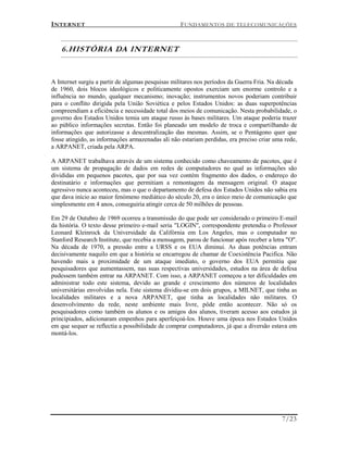 INTERNET FUNDAMENTOS DE TELECOMUNICAÇÕES
7/23
6.HISTÓRIA DA INTERNET
A Internet surgiu a partir de algumas pesquisas militares nos períodos da Guerra Fria. Na década
de 1960, dois blocos ideológicos e politicamente opostos exerciam um enorme controlo e a
influência no mundo, qualquer mecanismo; inovação; instrumentos novos poderiam contribuir
para o conflito dirigida pela União Soviética e pelos Estados Unidos: as duas superpotências
compreendiam a eficiência e necessidade total dos meios de comunicação. Nesta probabilidade, o
governo dos Estados Unidos temia um ataque russo às bases militares. Um ataque poderia trazer
ao público informações secretas. Então foi planeado um modelo de troca e compartilhando de
informações que autorizasse a descentralização das mesmas. Assim, se o Pentágono quer que
fosse atingido, as informações armazenadas ali não estariam perdidas, era preciso criar uma rede,
a ARPANET, criada pela ARPA.
A ARPANET trabalhava através de um sistema conhecido como chaveamento de pacotes, que é
um sistema de propagação de dados em redes de computadores no qual as informações são
divididas em pequenos pacotes, que por sua vez contém fragmento dos dados, o endereço do
destinatário e informações que permitiam a remontagem da mensagem original. O ataque
agressivo nunca aconteceu, mas o que o departamento de defesa dos Estados Unidos não sabia era
que dava início ao maior fenómeno mediático do século 20, era o único meio de comunicação que
simplesmente em 4 anos, conseguiria atingir cerca de 50 milhões de pessoas.
Em 29 de Outubro de 1969 ocorreu a transmissão do que pode ser considerado o primeiro E-mail
da história. O texto desse primeiro e-mail seria "LOGIN", correspondente pretendia o Professor
Leonard Kleinrock da Universidade da Califórnia em Los Angeles, mas o computador no
Stanford Research Institute, que recebia a mensagem, parou de funcionar após receber a letra "O".
Na década de 1970, a pressão entre a URSS e os EUA diminui. As duas potências entram
decisivamente naquilo em que a história se encarregou de chamar de Coexistência Pacifica. Não
havendo mais a proximidade de um ataque imediato, o governo dos EUA permitiu que
pesquisadores que aumentassem, nas suas respectivas universidades, estudos na área de defesa
pudessem também entrar na ARPANET. Com isso, a ARPANET começou a ter dificuldades em
administrar todo este sistema, devido ao grande e crescimento dos números de localidades
universitárias envolvidas nela. Este sistema dividiu-se em dois grupos, a MILNET, que tinha as
localidades militares e a nova ARPANET, que tinha as localidades não militares. O
desenvolvimento da rede, neste ambiente mais livre, pôde então acontecer. Não só os
pesquisadores como também os alunos e os amigos dos alunos, tiveram acesso aos estudos já
principiados, adicionaram empenhos para aperfeiçoá-los. Houve uma época nos Estados Unidos
em que sequer se reflectia a possibilidade de comprar computadores, já que a diversão estava em
montá-los.
 
