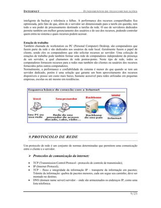 INTERNET FUNDAMENTOS DE TELECOMUNICAÇÕES
9/23
inteligente de backup e tolerância a falhas. A performance dos recursos compartilhados fica
optimizada, pelo fato de que, além de o servidor ser dimensionado para a tarefa em questão, tem
todo o seu poder de processamento destinado a tarefas da rede. O uso de servidores dedicados
permite também um melhor gerenciamento dos usuários e do uso dos recursos, podendo controlar
quem entra no sistema e quais recursos podem acessar.
Estação de trabalho
Também chamada de workstation ou PC (Personal Computer) Desktop, são computadores que
fazem parte da rede e são dedicados aos usuários da rede local. Geralmente fazem o papel de
cliente, sendo eles os computadores que irão solicitar recursos ao servidor. Uma colecção de
estações de trabalho pode também formar uma rede de computadores independente da presença
de um servidor, a qual chamamos de rede pontoa-ponto. Neste tipo de rede, todos os
computadores fornecem recursos para a redes mas também são clientes ou usuários dos recursos
fornecidos pelos outros computadores.
Normalmente, a performance e confiabilidade do sistema é menor do que quando se tem um
servidor dedicado, porém é uma solução que garante um bom aproveitamento dos recursos
disponíveis e possui um custo mais baixo, bastante acessível para redes utilizadas em pequenas
empresas, escolas ou até mesmo em residências.
9.PROTOCOLO DE REDE
Um protocolo de rede é um conjunto de normas determinadas que permitem uma comunicação
entre o cliente e o servidor.
 Protocolos de comunicação da internet:
 TCP (Transmission Control Protocol - protocolo de controle de transmissão);
 IP (Internet Protocol);
 TCP – fluxo e integridade da informação IP – transporte da informação em pacotes;
Trâmite da informação: quebra de pacotes menores, cada um segue seu caminho, deve ser
montado no destino;
 DNS (domain name server) servidor – onde são armazenados os endereços IP, como uma
lista telefónica.
 
