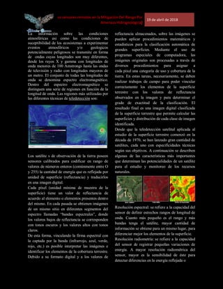 [Uso de los sensores remotos en la Mitigación Del Riesgo Por
Amenaza Hidrogeológica]
19 de abril de 2018
La información sobre las condiciones
atmosféricas asi como las condiciones de
suceptibilidad de los ecosistemas a experimentar
eventos atmosféricos y/o geologicos
potencialmente peligrosos se transmite en forma
de ondas cuyas longitudes son muy diferentes,
desde los rayos X y gamma con longitudes de
onda menores de 100 Amstrongs hasta las ondas
de televisión y radio con longitudes mayores de
un metro. El conjunto de todas las longitudes de
onda se denomina espectro electromagnético.
Dentro del espectro electromagnético se
distinguen una serie de regiones en función de la
longitud de onda. Las regiones más utilizadas por
las diferentes técnicas de teledetección son:
Los satélite s de observación de la tierra poseen
sensores calibrados para codificar en rango de
valores de números enteros (comúnmente entre O
y 255) la cantidad de energía que es reflejada por
unidad de superficie (reflectancia) y traducirlos
en una imagen digital.
Cada píxel (unidad mínima de muestra de la
superficie) tiene un valor de reflectancia de
acuerdo al elemento o elementos presentes dentro
del mismo. En cada pasada se obtienen imágenes
de un mismo sitio en diferentes segmentos del
espectro llamadas “bandas espectrales”, donde
los valores bajos de reflectancia se corresponden
con tonos oscuros y los valores altos con tonos
claros.
De esta forma, vinculando la firma espectral con
la captada por la banda (infrarrojo, azul, verde,
rojo, etc.) es posible interpretar las imágenes e
identificar los elementos de la cobertura terrestre.
Debido a su formato digital y a los valores de
reflectancia almacenados, sobre las imágenes se
pueden aplicar procedimientos matemáticos y
estadísticos para la clasificación automática de
grandes superficies. Mediante el uso de
programas especiales de computadora, las
imágenes originales son procesadas a través de
diversos procedimientos para asignar a
cada pixel una categoría de uso y cobertura de la
tierra. En estas tareas, necesariamente, se deben
realizar trabajos de campo para poder vincular
correctamente los elementos de la superficie
terrestre con los valores de reflectancia
observados en la imagen y para determinar el
grado de exactitud de la clasificación. El
resultado final es una imagen digital clasificada
de la superficie terrestre que permite calcular las
superficies y distribución de cada clase de imagen
identificada.
Desde que la teledetección satelital aplicada al
estudio de la superficie terrestre comenzó en la
década de 1970, se han lanzado gran cantidad de
satélites, cada uno con especificidades técnicas
según sus objetivos. A continuación se describen
algunas de las características más importantes
que determinan las potencialidades de un satélite
para el estudio y monitoreo de los recursos
naturales.
Resolución espectral: se refiere a la capacidad del
sensor de definir estrechos rangos de longitud de
onda. Cuanto más pequeño es el rango y más
bandas tenga el satélite, mayor cantidad de
información se obtiene para un mismo lugar, para
diferenciar mejor los elementos de la superficie.
Resolución radiometría: se refiere a la capacidad
del sensor de registrar pequeñas variaciones de
energía. A mayor resolución radiométrica del
sensor, mayor es la sensibilidad de éste para
detectar diferencias en la energía reflejada o
 
