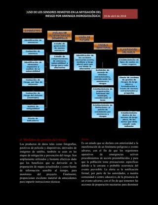 [USO DE LOS SENSORES REMOTOS EN LA MITIGACIÓN DEL
RIESGO POR AMENAZA HIDROGEOLÓGICA] 19 de abril de 2018
d. Medidas de gestión del riesgo
Los productos de datos tales como fotografías,
positivos de película y diapositivas, derivados de
imágenes de satélite, también se usan en las
etapas de mitigación y prevención del riesgo. Son
ampliamente utilizados y bastante efectivos dado
que los beneficios que se derivarán en la
preparación de mapas actualizados y como fuente
de información sensible al tiempo, para
monitoreo del proyecto. Finalmente,
proporcionan excelente material de antecedentes
para impartir instrucciones técnicas
Alerta
Es un estado que se declara con anterioridad a la
manifestación de un fenómeno peligroso o evento
adverso, con el fin de que los organismos
operativos de emergencias activen
procedimientos de acción preestablecidos y para
que la población tome precauciones especificas
debido a la cercana o probable ocurrencia del
evento previsible. La alerta es la notificación
formal, por parte de las autoridades, a nuestra
comunidad o centro educativo, de la presencia de
un evento adverso; con el fin de que tomemos las
acciones de preparación necesarias para disminuir
 