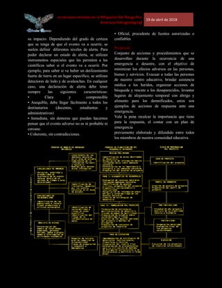 [Uso de los sensores remotos en la Mitigación Del Riesgo Por
Amenaza Hidrogeológica]
19 de abril de 2018
su impacto. Dependiendo del grado de certeza
que se tenga de que el evento va a ocurrir, se
suelen definir diferentes niveles de alerta. Para
poder declarar un estado de alerta, se utilizan
instrumentos especiales que les permiten a los
científicos saber si el evento va a ocurrir. Por
ejemplo, para saber si va haber un deslizamiento
fuerte de tierra en un lugar específico, se utilizan
detectores de lodo y de avalanchas. En cualquier
caso, una declaración de alerta debe tener
siempre las siguientes características:
• Clara y comprensible
• Asequible, debe llegar fácilmente a todos los
destinatarios (docentes, estudiantes y
administrativos)
• Inmediata, sin demoras que puedan hacernos
pensar que el evento adverso no es ni probable ni
cercano
• Coherente, sin contradicciones.
• Oficial, procedente de fuentes autorizadas o
confiables
Respuesta
Conjunto de acciones y procedimientos que se
desarrollan durante la ocurrencia de una
emergencia o desastre, con el objetivo de
minimizar los efectos adversos en las personas,
bienes y servicios. Evacuar a todas las personas
de nuestro centro educativo, brindar asistencia
médica a los heridos, organizar acciones de
búsqueda y rescate a los desaparecidos, levantar
lugares de alojamiento temporal con abrigo y
alimento para los damnificados, estos son
ejemplos de acciones de respuesta ante una
emergencia.
Vale la pena recalcar la importancia que tiene
para la respuesta, el contar con un plan de
emergencia
previamente elaborado y difundido entre todos
los miembros de nuestra comunidad educativa.
 