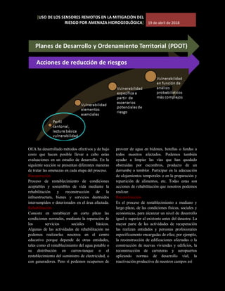 [USO DE LOS SENSORES REMOTOS EN LA MITIGACIÓN DEL
RIESGO POR AMENAZA HIDROGEOLÓGICA] 19 de abril de 2018
OEA ha desarrollado métodos efectivos y de bajo
costo que hacen posible llevar a cabo estas
evaluaciones en un estudio de desarrollo. En la
siguiente sección se presentan diferentes maneras
de tratar las amenazas en cada etapa del proceso.
Recuperación
Proceso de restablecimiento de condiciones
aceptables y sostenibles de vida mediante la
rehabilitación y reconstrucción de la
infraestructura, bienes y servicios destruidos
interrumpidos o deteriorados en el área afectada.
Rehabilitación
Consiste en restablecer en corto plazo las
condiciones normales, mediante la reparación de
los servicios sociales básicos.
Algunas de las actividades de rehabilitación no
podemos realizarlas nosotros en el centro
educativo porque depende de otras entidades,
tales como el restablecimiento del agua potable o
su distribución en carros-tanque o el
restablecimiento del suministro de electricidad, o
con generadores. Pero sí podemos ocuparnos de
proveer de agua en bidones, botellas o fundas a
todos nuestros afectados. Podemos también
ayudar a limpiar las vías que han quedado
obstruidas por escombros, producto de un
derrumbe o temblor. Participar en la adecuación
de alojamientos temporales o en la preparación y
repartición de alimentos, etc. Todas estas son
acciones de rehabilitación que nosotros podemos
realizar.
Reconstrucción
Es el proceso de restablecimiento a mediano y
largo plazo, de las condiciones físicas, sociales y
económicas, para alcanzar un nivel de desarrollo
igual o superior al existente antes del desastre. La
mayor parte de las actividades de recuperación
las realizan entidades y personas profesionales
específicamente encargadas de ellas; por ejemplo,
la reconstrucción de edificaciones afectadas o la
construcción de nuevas viviendas y edificios, la
reconstrucción de carreteras y aeropuertos
aplicando normas de desarrollo vial, la
reactivación productiva de nuestros campos así
 