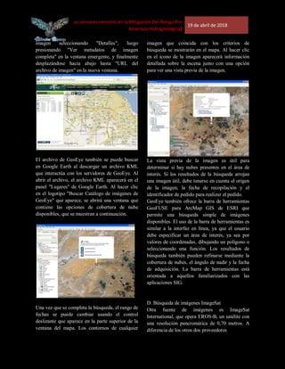 [Uso de los sensores remotos en la Mitigación Del Riesgo Por
Amenaza Hidrogeológica]
19 de abril de 2018
imagen seleccionando "Detalles", luego
presionando "Ver metadatos de imagen
completa" en la ventana emergente, y finalmente
desplazándose hacia abajo hasta "URL del
archivo de imagen" en la nueva ventana.
El archivo de GeoEye también se puede buscar
en Google Earth al descargar un archivo KML
que interactúa con los servidores de GeoEye. Al
abrir el archivo, el archivo KML aparecerá en el
panel "Lugares" de Google Earth. Al hacer clic
en el logotipo "Buscar Catálogo de imágenes de
GeoEye" que aparece, se abrirá una ventana que
contiene las opciones de cobertura de nube
disponibles, que se muestran a continuación.
Una vez que se completa la búsqueda, el rango de
fechas se puede cambiar usando el control
deslizante que aparece en la parte superior de la
ventana del mapa. Los contornos de cualquier
imagen que coincida con los criterios de
búsqueda se mostrarán en el mapa. Al hacer clic
en el icono de la imagen aparecerá información
detallada sobre la escena junto con una opción
para ver una vista previa de la imagen.
La vista previa de la imagen es útil para
determinar si hay nubes presentes en el área de
interés. Si los resultados de la búsqueda arrojan
una imagen útil, debe tenerse en cuenta el origen
de la imagen, la fecha de recopilación y el
identificador de pedido para realizar el pedido.
GeoEye también ofrece la barra de herramientas
GeoFUSE para ArcMap GIS de ESRI que
permite una búsqueda simple de imágenes
disponibles. El uso de la barra de herramientas es
similar a la interfaz en línea, ya que el usuario
debe especificar un área de interés, ya sea por
valores de coordenadas, dibujando un polígono o
seleccionando una función. Los resultados de
búsqueda también pueden refinarse mediante la
cobertura de nubes, el ángulo de nadir y la fecha
de adquisición. La barra de herramientas está
orientada a aquellos familiarizados con las
aplicaciones SIG.
D. Búsqueda de imágenes ImageSat
Otra fuente de imágenes es ImageSat
International, que opera EROS-B, un satélite con
una resolución pancromática de 0,70 metros. A
diferencia de los otros dos proveedores
 