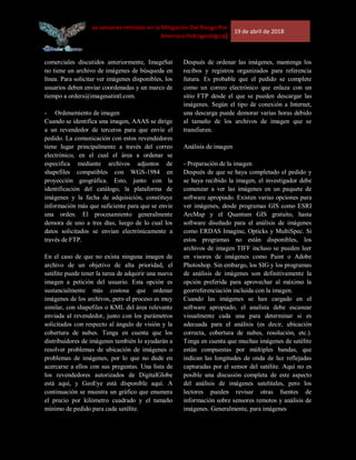 [Uso de los sensores remotos en la Mitigación Del Riesgo Por
Amenaza Hidrogeológica]
19 de abril de 2018
comerciales discutidos anteriormente, ImageSat
no tiene un archivo de imágenes de búsqueda en
línea. Para solicitar ver imágenes disponibles, los
usuarios deben enviar coordenadas y un marco de
tiempo a orders@imagesatintl.com.
- Ordenamiento de imagen
Cuando se identifica una imagen, AAAS se dirige
a un revendedor de terceros para que envíe el
pedido. La comunicación con estos revendedores
tiene lugar principalmente a través del correo
electrónico, en el cual el área a ordenar se
especifica mediante archivos adjuntos de
shapefiles compatibles con WGS-1984 en
proyección geográfica. Esto, junto con la
identificación del catálogo, la plataforma de
imágenes y la fecha de adquisición, constituye
información más que suficiente para que se envíe
una orden. El procesamiento generalmente
demora de uno a tres días, luego de lo cual los
datos solicitados se envían electrónicamente a
través de FTP.
En el caso de que no exista ninguna imagen de
archivo de un objetivo de alta prioridad, el
satélite puede tener la tarea de adquirir una nueva
imagen a petición del usuario. Esta opción es
sustancialmente más costosa que ordenar
imágenes de los archivos, pero el proceso es muy
similar, con shapefiles o KML del área relevante
enviada al revendedor, junto con los parámetros
solicitados con respecto al ángulo de visión y la
cobertura de nubes. Tenga en cuenta que los
distribuidores de imágenes también lo ayudarán a
resolver problemas de ubicación de imágenes o
problemas de imágenes, por lo que no dude en
acercarse a ellos con sus preguntas. Una lista de
los revendedores autorizados de DigitalGlobe
está aquí, y GeoEye está disponible aquí. A
continuación se muestra un gráfico que enumera
el precio por kilómetro cuadrado y el tamaño
mínimo de pedido para cada satélite.
Después de ordenar las imágenes, mantenga los
recibos y registros organizados para referencia
futura. Es probable que el pedido se complete
como un correo electrónico que enlaza con un
sitio FTP desde el que se pueden descargar las
imágenes. Según el tipo de conexión a Internet,
una descarga puede demorar varias horas debido
al tamaño de los archivos de imagen que se
transfieren.
Análisis de imagen
- Preparación de la imagen
Después de que se haya completado el pedido y
se haya recibido la imagen, el investigador debe
comenzar a ver las imágenes en un paquete de
software apropiado. Existen varias opciones para
ver imágenes, desde programas GIS como ESRI
ArcMap y el Quantum GIS gratuito, hasta
software diseñado para el análisis de imágenes
como ERDAS Imagine, Opticks y MultiSpec. Si
estos programas no están disponibles, los
archivos de imagen TIFF incluso se pueden leer
en visores de imágenes como Paint o Adobe
Photoshop. Sin embargo, los SIG y los programas
de análisis de imágenes son definitivamente la
opción preferida para aprovechar al máximo la
georreferenciación incluida con la imagen.
Cuando las imágenes se han cargado en el
software apropiado, el analista debe escanear
visualmente cada una para determinar si es
adecuada para el análisis (es decir, ubicación
correcta, cobertura de nubes, resolución, etc.).
Tenga en cuenta que muchas imágenes de satélite
están compuestas por múltiples bandas, que
indican las longitudes de onda de luz reflejadas
capturadas por el sensor del satélite. Aquí no es
posible una discusión completa de este aspecto
del análisis de imágenes satelitales, pero los
lectores pueden revisar otras fuentes de
información sobre sensores remotos y análisis de
imágenes. Generalmente, para imágenes
 