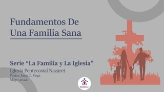 Fundamentos De
Una Familia Sana
Serie “La Familia y La Iglesia”
Iglesia Pentecostal Nazaret
Pastor Juan C. Vega
Mayo 2022
 