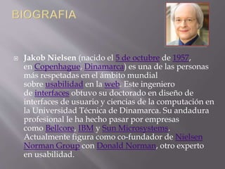  Jakob Nielsen (nacido el 5 de octubre de 1957,
en Copenhague, Dinamarca) es una de las personas
más respetadas en el ámbito mundial
sobre usabilidad en la web. Este ingeniero
de interfaces obtuvo su doctorado en diseño de
interfaces de usuario y ciencias de la computación en
la Universidad Técnica de Dinamarca. Su andadura
profesional le ha hecho pasar por empresas
como Bellcore, IBM y Sun Microsystems.
Actualmente figura como co-fundador de Nielsen
Norman Group con Donald Norman, otro experto
en usabilidad.
 