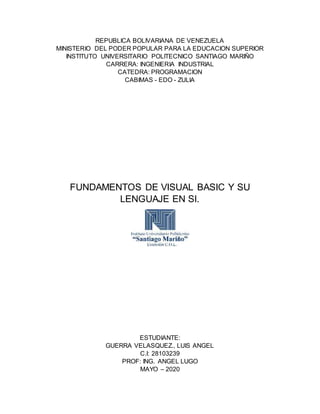 REPUBLICA BOLIVARIANA DE VENEZUELA
MINISTERIO DEL PODER POPULAR PARA LA EDUCACION SUPERIOR
INSTITUTO UNIVERSITARIO POLITECNICO SANTIAGO MARIÑO
CARRERA: INGENIERIA INDUSTRIAL
CATEDRA: PROGRAMACION
CABIMAS - EDO - ZULIA
FUNDAMENTOS DE VISUAL BASIC Y SU
LENGUAJE EN SI.
ESTUDIANTE:
GUERRA VELASQUEZ., LUIS ANGEL
C.I: 28103239
PROF: ING. ANGEL LUGO
MAYO – 2020
 