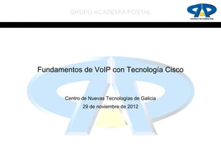 GRUPO ACADEMIA POSTAL




Fundamentos de VoIP con Tecnología Cisco


       Centro de Nuevas Tecnologías de Galicia
              29 de noviembre de 2012
 