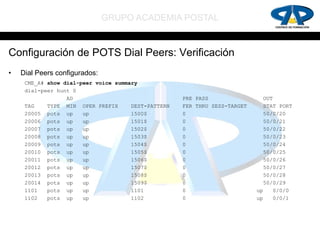 GRUPO ACADEMIA POSTAL


Configuración de POTS Dial Peers: Verificación
•   Dial Peers configurados:
     CME_A# show dial-peer voice summary
     dial-peer hunt 0
                  AD                                 PRE PASS                  OUT
     TAG    TYPE MIN OPER PREFIX      DEST-PATTERN   FER THRU SESS-TARGET      STAT PORT
     20005 pots up     up             1500$          0                         50/0/20
     20006 pots up     up             1501$          0                         50/0/21
     20007 pots up     up             1502$          0                         50/0/22
     20008 pots up     up             1503$          0                         50/0/23
     20009 pots up     up             1504$          0                         50/0/24
     20010 pots up     up             1505$          0                         50/0/25
     20011 pots up     up             1506$          0                         50/0/26
     20012 pots up     up             1507$          0                         50/0/27
     20013 pots up     up             1508$          0                         50/0/28
     20014 pots up     up             1509$          0                         50/0/29
     1101   pots up    up             1101           0                      up     0/0/0
     1102   pots up    up             1102           0                      up     0/0/1
 