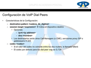 GRUPO ACADEMIA POSTAL


Configuración de VoIP Dial Peers
•   Características de la Configuración:
     – destination-pattern <cadena_de_dígitos>
     – session target <expresion>  Indica el dispositivo destino
         • Opciones:
              – ipv4:<ip address>
              – dns:<nombre>
         • Los destinatarios serán otros Call Managers (o CME), servidores proxy SIP o
           gatekeepers H.323
     – codec <codec>
         • Si el valor del codec no coincide entre los dos routers, la llamada fallará
         • El codec por defecto para los dial peer voip es G.729
 