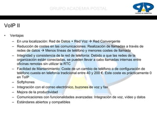 GRUPO ACADEMIA POSTAL


VoIP II
•   Ventajas
     – En una localización: Red de Datos + Red Voz  Red Convergente
     – Reducción de costes en las comunicaciones: Realización de llamadas a través de
       redes de datos  Menos líneas de teléfono y menores costes de llamada
     – Integridad y consistencia de la red de telefonía: Debido a que las redes de la
       organización están conectadas, se pueden llevar a cabo llamadas internas entre
       oficinas remotas sin utilizar la RTC
     – Facilidad de Mantenimiento: Coste de un cambio de teléfono o de configuración de
       teléfono cuesta en telefonía tradicional entre 40 y 200 €. Este coste es prácticamente 0
       en ToIP
     – Softphones
     – Integración con el correo electrónico, buzones de voz y fax
     – Mejora de la productividad
     – Comunicaciones con funcionalidades avanzadas: Integración de voz, vídeo y datos
     – Estándares abiertos y compatibles
 