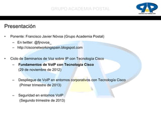 GRUPO ACADEMIA POSTAL


Presentación
•   Ponente: Francisco Javier Nóvoa (Grupo Academia Postal)
     – En twitter: @fjnovoa_
     – http://cisconetworkingspain.blogspot.com


•   Ciclo de Seminarios de Voz sobre IP con Tecnología Cisco
     –   Fundamentos de VoIP con Tecnología Cisco
         (29 de noviembre de 2012)

     –   Despliegue de VoIP en entornos corporativos con Tecnología Cisco
         (Primer trimestre de 2013)

     –   Seguridad en entornos VoIP
         (Segundo trimestre de 2013)
 