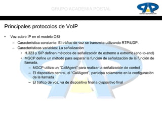 GRUPO ACADEMIA POSTAL


Principales protocolos de VoIP
•   Voz sobre IP en el modelo OSI
     – Característica constante: El tráfico de voz se transmite utilizando RTP/UDP.
     – Características variables: La señalización
        • H.323 y SIP definen métodos de señalización de extremo a extremo (end-to-end)
        • MGCP define un método para separar la función de señalización de la función de
           llamada.
              – MGCP utiliza un “CallAgent” para realizar la señalización de control
              – El dispositivo central, el “CallAgent”, participa solamente en la configuración
                de la llamada
              – El tráfico de voz, va de dispositivo final a dispositivo final
 
