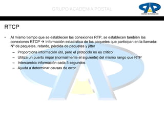 GRUPO ACADEMIA POSTAL


RTCP
•   Al mismo tiempo que se establecen las conexiones RTP, se establecen también las
    conexiones RTCP  Información estadística de los paquetes que participan en la llamada:
    Nº de paquetes, retardo, pérdida de paquetes y jitter
     –   Proporciona información útil, pero el protocolo no es crítico
     –   Utiliza un puerto impar (normalmente el siguiente) del mismo rango que RTP
     –   Intercambia información cada 5 segundos
     –   Ayuda a determinar causas de error
 