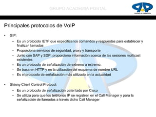 GRUPO ACADEMIA POSTAL


Principales protocolos de VoIP
•   SIP:
     – Es un protocolo IETF que especifica los comandos y respuestas para establecer y
       finalizar llamadas
     – Proporciona servicios de seguridad, proxy y transporte
     – Junto con SAP y SDP, proporciona información acerca de las sesiones multicast
       existentes
     – Es un protocolo de señalización de extremo a extremo.
     – Se basa en HTTP y en la utilización del esquema de nombre URL
     – Es el protocolo de señalización más utilizado en la actualidad

•   Skinny Client Control Protocol:
     – Es un protocolo de señalización patentado por Cisco
     – Se utiliza para que los teléfonos IP se registren en el Call Manager y para la
       señalización de llamadas a través dicho Call Manager
 