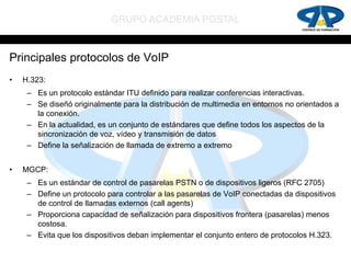 GRUPO ACADEMIA POSTAL


Principales protocolos de VoIP
•   H.323:
     – Es un protocolo estándar ITU definido para realizar conferencias interactivas.
     – Se diseñó originalmente para la distribución de multimedia en entornos no orientados a
       la conexión.
     – En la actualidad, es un conjunto de estándares que define todos los aspectos de la
       sincronización de voz, vídeo y transmisión de datos
     – Define la señalización de llamada de extremo a extremo


•   MGCP:
     – Es un estándar de control de pasarelas PSTN o de dispositivos ligeros (RFC 2705)
     – Define un protocolo para controlar a las pasarelas de VoIP conectadas da dispositivos
       de control de llamadas externos (call agents)
     – Proporciona capacidad de señalización para dispositivos frontera (pasarelas) menos
       costosa.
     – Evita que los dispositivos deban implementar el conjunto entero de protocolos H.323.
 