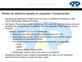 GRUPO ACADEMIA POSTAL


Redes de telefonía basada en paquetes: Componentes
•   Servidores de aplicaciones: Proporcionan servicios a los teléfonos IP basados en XML
    (Cisco Call Manager Attendant Console).
•   Call Agents: Proporcionan control de llamadas, CAC, control de ancho de banda y servicios
    de traducción de direcciones a los teléfonos IP o a las pasarelas “Media Gateway Control
    Protocol”
     – Producto “Call Agent” de Cisco  Call Manager
          • Realiza el seguimiento de todos los dispositivos de la red VoIP
          • Suele utilizar el protocolo “Skinny Client Control Protocol (SCCP)” para la
             señalización a los dispositivos finales
          • Para pasar la señalización de llamada a las pasarelas se puede utilizar:
               – H.323
               – MGCP
               – Session Initiation Protocol (SIP)
          • Call Manager actúa en cierto modo como una centralita IP
•   Dispositivos finales de vídeo: Añaden funcionalidades de vídeo a la voz: Incorporan
    elementos para la captura y emisión de vídeo y audio.
 