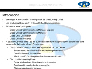 GRUPO ACADEMIA POSTAL


Introducción
•   Estrategia “Cisco Unified”  Integración de Vídeo, Voz y Datos
•   Los productos Cisco VoIP  Cisco Unified Communications
•   Productos “core” principales:
      – Cisco Unified Communications Manager Express
      – Cisco Unified Communications Manager
      – Cisco Unity Connection
      – Cisco Unified Presence
•   A estas soluciones “core”, se les pueden añadir muchas aplicaciones adicionales para
    incrementar la funcionalidad. Por ejemplo:
     – Cisco Unified Contact Center  Capacidades de Call Center
         • Enrutamiento de llamadas basado en comportamiento
         • Gestión de colas de llamadas
         • Monitorización en tiempo real de las conversaciones…
     – Cisco Unified Meeting Place:
         • Capacidades de multiconferencia optimizadas
         • Colaboración mediante documentación
         • Plataformas de entrenamiento
 