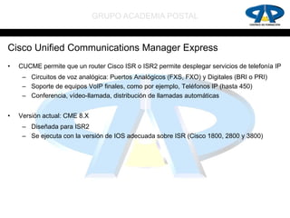 GRUPO ACADEMIA POSTAL


Cisco Unified Communications Manager Express
•   CUCME permite que un router Cisco ISR o ISR2 permite desplegar servicios de telefonía IP
     – Circuitos de voz analógica: Puertos Analógicos (FXS, FXO) y Digitales (BRI o PRI)
     – Soporte de equipos VoIP finales, como por ejemplo, Teléfonos IP (hasta 450)
     – Conferencia, vídeo-llamada, distribución de llamadas automáticas


•   Versión actual: CME 8.X
     – Diseñada para ISR2
     – Se ejecuta con la versión de IOS adecuada sobre ISR (Cisco 1800, 2800 y 3800)
 