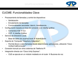 GRUPO ACADEMIA POSTAL


CUCME: Funcionalidades Clave
•   Procesamiento de llamadas y control de dispositivos
     – Señalización
     – Enrutamiento de llamadas
     – Funcionalidades asociadas: desvío, transferencia, …
•   Configuración basada en línea de comando o en interfaz gráfica:
     – Comandos IOS  CLI
     – CCP  Interfaz Gráfica
•   Servicio de Directorio Local
     – Base de datos de usuarios local  Autenticación
•   Soporte de “Computer Telephony Integration”:
     – Permite llevar a cabo llamadas desde determinadas aplicaciones, utilizando “Cisco
       Unified CallConnector”
•   Conexión troncal con otros sistemas de Telefonía IP:
•   Integración directa con “Cisco Unity Express”:
     – CUE se ejecuta en un módulo instalado en el router  Buzones de voz
 