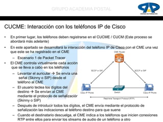 GRUPO ACADEMIA POSTAL


CUCME: Interacción con los teléfonos IP de Cisco
•   En primer lugar, los teléfonos deben registrarse en el CUCME / CUCM (Este proceso se
    abordará más adelante)
•   En este apartado se desarrollará la interacción del teléfono IP de Cisco con el CME una vez
    que este se ha registrado en el CME
     – Escenario 1 de Packet Tracer
•   El CME controla virtualmente cada acción
    que se lleva a cabo en los teléfonos
     – Levantar el auricular  Se envía una
        señal (Skinny o SIP) desde el
       teléfono al CME
     – El usuario teclea los dígitos del
       destino  Se envían al CME
       mediante el protocolo de señalización
       (Skinny o SIP)
     – Después de introducir todos los dígitos, el CME envía mediante el protocolo de
       señalización las indicaciones al teléfono destino para que suene
     – Cuando el destinatario descuelga, el CME indica a los teléfonos que inicien conexiones
       RTP entre ellos para enviar los streams de audio de un teléfono a otro
 