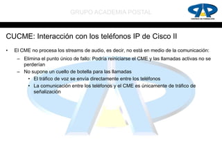 GRUPO ACADEMIA POSTAL


CUCME: Interacción con los teléfonos IP de Cisco II
•   El CME no procesa los streams de audio, es decir, no está en medio de la comunicación:
     – Elimina el punto único de fallo: Podría reiniciarse el CME y las llamadas activas no se
       perderían
     – No supone un cuello de botella para las llamadas
         • El tráfico de voz se envía directamente entre los teléfonos
         • La comunicación entre los teléfonos y el CME es únicamente de tráfico de
           señalización
 