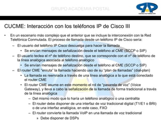 GRUPO ACADEMIA POSTAL


CUCME: Interacción con los teléfonos IP de Cisco III
•   En un escenario más complejo que el anterior que se incluye la interconexión con la Red
    Telefónica Conmutada. El proceso de llamada desde un teléfono IP de Cisco sería:
     – El usuario del teléfono IP Cisco descuelga para hacer la llamada
         • Se envían mensajes de señalización desde el teléfono al CME (SCCP o SIP)
     – El usuario teclea el nº de teléfono destino, que se corresponde con el nº de teléfono de
       la línea analógica asociada al teléfono analógico
         • Se envían mensajes de señalización desde el teléfono al CME (SCCP o SIP)
     – El router CME “enruta” la llamada haciendo uso de su “plan de llamadas” (dial-plan)
         • La llamada es reenviada a través de una línea analógica a la que está conectado
             el router CME
         • El router CME asume en este momento el rol de “pasarela de voz” (Voice
             Gateway), y lleva a cabo la señalización de la llamada de forma tradicional a través
             de la línea analógica
                – Del mismo modo que lo haría un teléfono analógico o una centralita
                – El router debe disponer de una interfaz de voz tradicional digital (T1/E1 o BRI)
                   o de una interfaz analógica, en este caso, FXO
                – El router convierte la llamada VoIP en una llamada de voz tradicional
                      » Debe disponer de DSPs
 