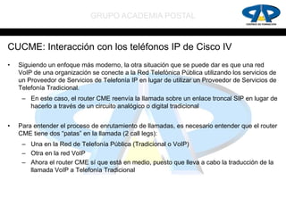 GRUPO ACADEMIA POSTAL


CUCME: Interacción con los teléfonos IP de Cisco IV
•   Siguiendo un enfoque más moderno, la otra situación que se puede dar es que una red
    VoIP de una organización se conecte a la Red Telefónica Pública utilizando los servicios de
    un Proveedor de Servicios de Telefonía IP en lugar de utilizar un Proveedor de Servicios de
    Telefonía Tradicional.
     – En este caso, el router CME reenvía la llamada sobre un enlace troncal SIP en lugar de
       hacerlo a través de un circuito analógico o digital tradicional


•   Para entender el proceso de enrutamiento de llamadas, es necesario entender que el router
    CME tiene dos “patas” en la llamada (2 call legs):
     – Una en la Red de Telefonía Pública (Tradicional o VoIP)
     – Otra en la red VoIP
     – Ahora el router CME sí que está en medio, puesto que lleva a cabo la traducción de la
       llamada VoIP a Telefonía Tradicional
 