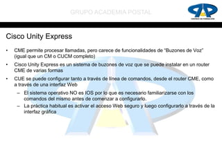 GRUPO ACADEMIA POSTAL


Cisco Unity Express
•   CME permite procesar llamadas, pero carece de funcionalidades de “Buzones de Voz”
    (igual que un CM o CUCM completo)
•   Cisco Unity Express es un sistema de buzones de voz que se puede instalar en un router
    CME de varias formas
•   CUE se puede configurar tanto a través de línea de comandos, desde el router CME, como
    a través de una interfaz Web
     – El sistema operativo NO es IOS por lo que es necesario familiarizarse con los
       comandos del mismo antes de comenzar a configurarlo.
     – La práctica habitual es activar el acceso Web seguro y luego configurarlo a través de la
       interfaz gráfica
 