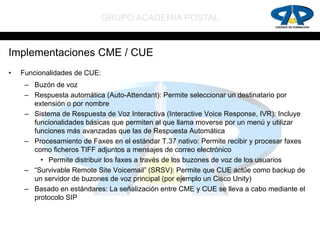 GRUPO ACADEMIA POSTAL


Implementaciones CME / CUE
•   Funcionalidades de CUE:
     – Buzón de voz
     – Respuesta automática (Auto-Attendant): Permite seleccionar un destinatario por
       extensión o por nombre
     – Sistema de Respuesta de Voz Interactiva (Interactive Voice Response, IVR): Incluye
       funcionalidades básicas que permiten al que llama moverse por un menú y utilizar
       funciones más avanzadas que las de Respuesta Automática
     – Procesamiento de Faxes en el estándar T.37 nativo: Permite recibir y procesar faxes
       como ficheros TIFF adjuntos a mensajes de correo electrónico
         • Permite distribuir los faxes a través de los buzones de voz de los usuarios
     – “Survivable Remote Site Voicemail” (SRSV): Permite que CUE actúe como backup de
       un servidor de buzones de voz principal (por ejemplo un Cisco Unity)
     – Basado en estándares: La señalización entre CME y CUE se lleva a cabo mediante el
       protocolo SIP
 