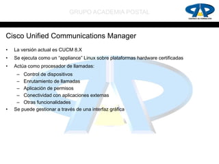 GRUPO ACADEMIA POSTAL


Cisco Unified Communications Manager
•   La versión actual es CUCM 8.X
•   Se ejecuta como un “appliance” Linux sobre plataformas hardware certificadas
•   Actúa como procesador de llamadas:
     – Control de dispositivos
     – Enrutamiento de llamadas
     – Aplicación de permisos
     – Conectividad con aplicaciones externas
     – Otras funcionalidades
•   Se puede gestionar a través de una interfaz gráfica
 