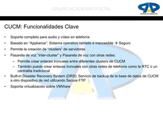 GRUPO ACADEMIA POSTAL


CUCM: Funcionalidades Clave
•   Soporte completo para audio y vídeo en telefonía
•   Basado en “Appliance”: Sistema operativo cerrado e inaccesible  Seguro
•   Permite la creación de “clusters” de servidores
•   Pasarela de voz “inter-cluster” y Pasarela de voz con otras redes:
     – Permite crear enlaces troncales entre diferentes clusters de CUCM
     – También puede crear enlaces troncales con otras redes de telefonía como la RTC o un
         centralita tradicional
•   Built-in Disaster Recovery System (DRS): Servicio de backup de la base de datos de CUCM
    a otro dispositivo de red utilizando Secure FTP
•   Soporta virtualización sobre VMWare
 