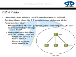 GRUPO ACADEMIA POSTAL


CUCM: Clúster
•   La interacción con los teléfonos IP de CUCM es igual que la que hay en CUCME
•   Cuando se utiliza un solo servidor  El comportamiento es prácticamente idéntico
•   Funcionamiento en clúster:
     – Múltiples servidores individuales que tienen su propia y única configuración y funcionan
       de forma coordinada para desplegar
        servicios de VoIP
     – Las relaciones dentro de un clúster
       de CUCM pueden ser de dos tipos:
         • Relación entre las Bases de
            Datos de los CUCM
         • Relación de los datos en
            tiempo real del CUCM
 