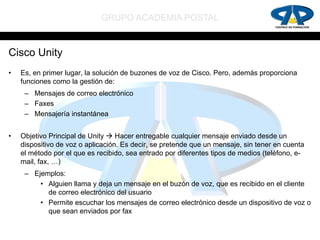 GRUPO ACADEMIA POSTAL


Cisco Unity
•   Es, en primer lugar, la solución de buzones de voz de Cisco. Pero, además proporciona
    funciones como la gestión de:
     – Mensajes de correo electrónico
     – Faxes
     – Mensajería instantánea


•   Objetivo Principal de Unity  Hacer entregable cualquier mensaje enviado desde un
    dispositivo de voz o aplicación. Es decir, se pretende que un mensaje, sin tener en cuenta
    el método por el que es recibido, sea entrado por diferentes tipos de medios (teléfono, e-
    mail, fax, …)
     – Ejemplos:
         • Alguien llama y deja un mensaje en el buzón de voz, que es recibido en el cliente
           de correo electrónico del usuario
         • Permite escuchar los mensajes de correo electrónico desde un dispositivo de voz o
           que sean enviados por fax
 
