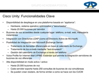 GRUPO ACADEMIA POSTAL


Cisco Unity: Funcionalidades Clave
•   Disponibilidad de despliegue en una plataforma basada en “appliance”:
      – Hardware, sistema operativo optimizados y “securizados”
      – Hasta 20.000 buzones por servidor
•   Buzones de voz accesibles desde cualquier lugar: teléfono, e-mail, web, mensajería
    instantánea
•   Integración con Directorios LDAP (como el Directorio Activo de Microsoft)
•   Posibilidad de Integración con Microsoft Exchange Server:
     – Tratamiento de llamadas diferenciado en base al calendario de Exchange
     – Tratamiento de los e-mails mediante “text-to-speech”
     – Gestión del calendario de Exchange a través del teléfono
•   Voice Profile for Internet Mail (VPIM): Estándar que permite la integración servidores de
    buzones de voz diferentes
•   Alta disponibilidad en modo activo / activo:
     – Hasta 20.000 buzones de voz
     – Cada servidor soporta hasta 250 consultas de buzones de voz simultáneas
     – Se pueden crear clústers, de forma similar a como se hace con los CUCM
 