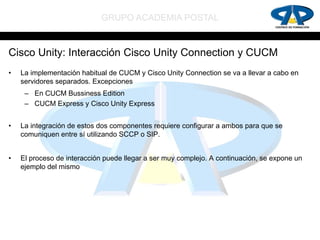 GRUPO ACADEMIA POSTAL


Cisco Unity: Interacción Cisco Unity Connection y CUCM
•   La implementación habitual de CUCM y Cisco Unity Connection se va a llevar a cabo en
    servidores separados. Excepciones
     – En CUCM Bussiness Edition
     – CUCM Express y Cisco Unity Express


•   La integración de estos dos componentes requiere configurar a ambos para que se
    comuniquen entre sí utilizando SCCP o SIP.


•   El proceso de interacción puede llegar a ser muy complejo. A continuación, se expone un
    ejemplo del mismo
 