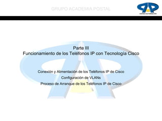 GRUPO ACADEMIA POSTAL




                       Parte III
Funcionamiento de los Teléfonos IP con Tecnología Cisco



       Conexión y Alimentación de los Teléfonos IP de Cisco
                     Configuración de VLANs
        Proceso de Arranque de los Teléfonos IP de Cisco
 