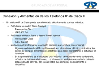 GRUPO ACADEMIA POSTAL


Conexión y Alimentación de los Teléfonos IP de Cisco II
•   Un teléfono IP de Cisco puede ser alimentado eléctricamente por tres métodos:
     – PoE desde un switch Cisco Catalyst :
        • Preestándar Cisco
        • IEEE 802.3af
     – PoE desde el Patch Panel o desde “Power Injector :
        • Preestándar Cisco
        • IEEE 802.3af
     – Mediante un transformador y conexión eléctrica a un enchufe convencional:
        • Algunos modelos de teléfonos Cisco no traen alimentador eléctrico  Analizar los
          costes de comprar alimentadores eléctricos para todos los teléfonos o actualizar el
          hardware
        • Si a algún teléfono se le incorpora una “mochila” (módulos de vídeo-conferencia,
          módulos de botones adicionales, …), el consumo total puede exceder la potencia
          proporcionada por PoE, con lo que habrá que alimentar eléctricamente el
          dispositivo
 