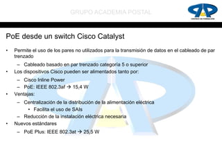 GRUPO ACADEMIA POSTAL


PoE desde un switch Cisco Catalyst
•   Permite el uso de los pares no utilizados para la transmisión de datos en el cableado de par
    trenzado
     – Cableado basado en par trenzado categoría 5 o superior
•   Los dispositivos Cisco pueden ser alimentados tanto por:
     – Cisco Inline Power
     – PoE: IEEE 802.3af  15,4 W
•   Ventajas:
     – Centralización de la distribución de la alimentación eléctrica
         • Facilita el uso de SAIs
     – Reducción de la instalación eléctrica necesaria
•   Nuevos estándares
     – PoE Plus: IEEE 802.3at  25,5 W
 