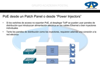 GRUPO ACADEMIA POSTAL


PoE desde un Patch Panel o desde “Power Injectors”
•   Si los switches de acceso no soportan PoE, al desplegar ToIP se pueden usar paneles de
    distribución que introduzcan alimentación eléctrica en los cables Ethernet o bien inyectores
    individuales
•   Tanto los paneles de distribución como los inyectores, requieren además una conexión a la
    red eléctrica
 
