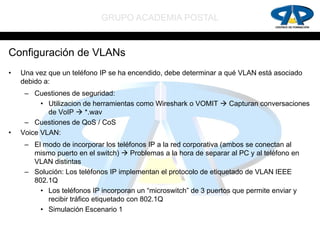 GRUPO ACADEMIA POSTAL


Configuración de VLANs
•   Una vez que un teléfono IP se ha encendido, debe determinar a qué VLAN está asociado
    debido a:
     – Cuestiones de seguridad:
          • Utilizacion de herramientas como Wireshark o VOMIT  Capturan conversaciones
            de VoIP  *.wav
     – Cuestiones de QoS / CoS
•   Voice VLAN:
     – El modo de incorporar los teléfonos IP a la red corporativa (ambos se conectan al
       mismo puerto en el switch)  Problemas a la hora de separar al PC y al teléfono en
       VLAN distintas
     – Solución: Los teléfonos IP implementan el protocolo de etiquetado de VLAN IEEE
       802.1Q
         • Los teléfonos IP incorporan un “microswitch” de 3 puertos que permite enviar y
           recibir tráfico etiquetado con 802.1Q
         • Simulación Escenario 1
 