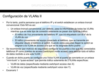 GRUPO ACADEMIA POSTAL


Configuración de VLANs II
•   Por lo tanto, podría pensarse que el teléfono IP y el switch establecen un enlace troncal
    convencional. Esto NO es así.
      – Un enlace troncal convencional, por defecto, pasa la información de todas las VLANs
         mientras que en este tipo de conexión solamente se pasan dos tipos de tráfico:
           • El tráfico de Voz proveniente del teléfono IP, que irá etiquetado con el nº de la
             VLAN de voz
           • El tráfico proveniente del equipo conectado al teléfono, que se transmite sin
             etiquetar desde el teléfono al switch. Cuando estos paquetes llegan la switch se
             asignan a la VLAN de acceso a la que se ha asignado dicho puerto
•   Se recomienda (por motivos de seguridad) configurar los puertos a los que hay conectados
    teléfonos IP como puertos de acceso (switchport mode access) para asociar todo el tráfico
    de datos recibido a una sola VLAN
•   Cuando en dicho puerto se configura una Voice VLAN el puerto se convierte en un enlace
    “mini-trunk” o “quasi-access” que permite tráfico solamente de 2 VLANs específicas:
     – VLAN de datos (especificada mediante switchport access vlan X)
     – VLAN de voz (especificada mediante switchport voice vlan Y)
•   Escenario 1
 
