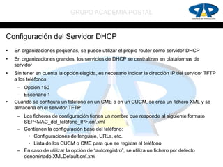GRUPO ACADEMIA POSTAL


Configuración del Servidor DHCP
•   En organizaciones pequeñas, se puede utilizar el propio router como servidor DHCP
•   En organizaciones grandes, los servicios de DHCP se centralizan en plataformas de
    servidor
•   Sin tener en cuenta la opción elegida, es necesario indicar la dirección IP del servidor TFTP
    a los teléfonos
     – Opción 150
     – Escenario 1
•   Cuando se configura un teléfono en un CME o en un CUCM, se crea un fichero XML y se
    almacena en el servidor TFTP
     – Los ficheros de configuración tienen un nombre que responde al siguiente formato
       SEP<MAC_del_teléfono_IP>.cnf.xml
     – Contienen la configuración base del teléfono:
         • Configuraciones de lenguaje, URLs, etc.
         • Lista de los CUCM o CME para que se registre el teléfono
     – En caso de utilizar la opción de “autoregistro”, se utiliza un fichero por defecto
       denominado XMLDefault.cnf.xml
 