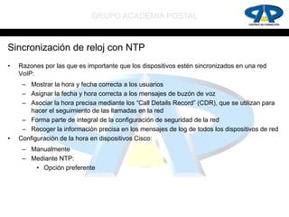 GRUPO ACADEMIA POSTAL


Sincronización de reloj con NTP
•   Razones por las que es importante que los dispositivos estén sincronizados en una red
    VoIP:
     – Mostrar la hora y fecha correcta a los usuarios
     – Asignar la fecha y hora correcta a los mensajes de buzón de voz
     – Asociar la hora precisa mediante los “Call Details Record” (CDR), que se utilizan para
       hacer el seguimiento de las llamadas en la red
     – Forma parte de integral de la configuración de seguridad de la red
     – Recoger la información precisa en los mensajes de log de todos los dispositivos de red
•   Configuración de la hora en dispositivos Cisco:
     – Manualmente
     – Mediante NTP:
        • Opción preferente
 