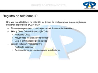 GRUPO ACADEMIA POSTAL


Registro de teléfonos IP
•   Una vez que el teléfono ha obtenido su fichero de configuración, intenta registrarse
    utilizando el protocolo SCCP o SIP
     – El uso de un protocolo u otro depende del firmware del teléfono
     – Skinny Client Control Protocol (SCCP):
         • Protocolo Cisco
         • Mayor base instalada de teléfonos
         • Va a ir eliminándose poco a poco
     – Session Initiation Protocol (SIP):
         • Protocolo estándar
         • Se recomienda su uso en nuevas instalaciones
 