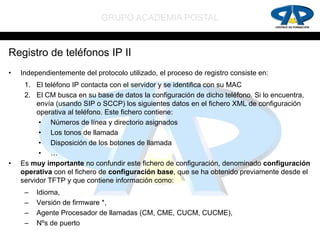 GRUPO ACADEMIA POSTAL


Registro de teléfonos IP II
•   Independientemente del protocolo utilizado, el proceso de registro consiste en:
     1. El teléfono IP contacta con el servidor y se identifica con su MAC
     2. El CM busca en su base de datos la configuración de dicho teléfono. Si lo encuentra,
         envía (usando SIP o SCCP) los siguientes datos en el fichero XML de configuración
         operativa al teléfono. Este fichero contiene:
          • Números de línea y directorio asignados
          • Los tonos de llamada
          • Disposición de los botones de llamada
          • …
•   Es muy importante no confundir este fichero de configuración, denominado configuración
    operativa con el fichero de configuración base, que se ha obtenido previamente desde el
    servidor TFTP y que contiene información como:
     –   Idioma,
     –   Versión de firmware *,
     –   Agente Procesador de llamadas (CM, CME, CUCM, CUCME),
     –   Nºs de puerto
 